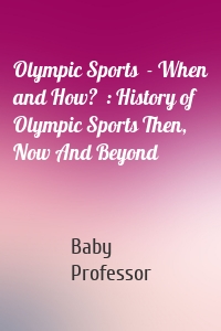 Olympic Sports  - When and How?  : History of Olympic Sports Then, Now And Beyond