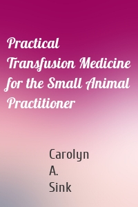 Practical Transfusion Medicine for the Small Animal Practitioner