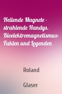 Heilende Magnete - strahlende Handys. Bioelektromagnetismus: Fakten und Legenden