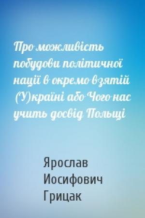 Обложка книги «Про можливість побудови політичної нації в окремо взятій (У)країні або Чого нас учить досвід Польщі» — Ярослав Иосифович Грицак