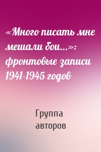 «Много писать мне мешали бои…»: фронтовые записи 1941-1945 годов