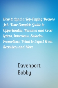 How to Land a Top-Paying Doctors Job: Your Complete Guide to Opportunities, Resumes and Cover Letters, Interviews, Salaries, Promotions, What to Expect From Recruiters and More