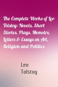 The Complete Works of Leo Tolstoy: Novels, Short Stories, Plays, Memoirs, Letters & Essays on Art, Religion and Politics