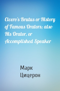 Cicero's Brutus or History of Famous Orators; also His Orator, or Accomplished Speaker