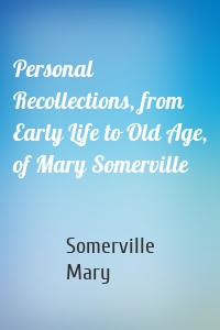 Personal Recollections, from Early Life to Old Age, of Mary Somerville