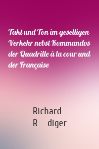 Takt und Ton im geselligen Verkehr nebst Kommandos der Quadrille à la cour und der Française