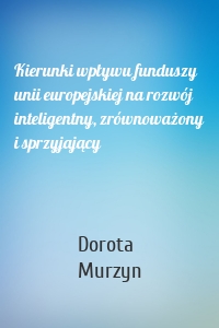 Kierunki wpływu funduszy unii europejskiej na rozwój inteligentny, zrównoważony i sprzyjający