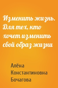 Изменить жизнь. Для тех, кто хочет изменить свой образ жизни