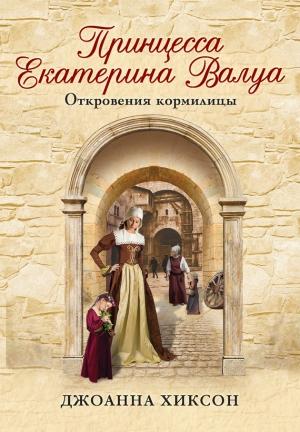 Обложка книги «Принцесса Екатерина Валуа. Откровения кормилицы» — Джоанна Хиксон