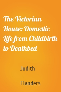 The Victorian House: Domestic Life from Childbirth to Deathbed