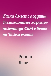 Каска вместо подушки. Воспоминания морского пехотинца США о войне на Тихом океане