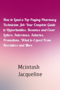 How to Land a Top-Paying Pharmacy Technician Job: Your Complete Guide to Opportunities, Resumes and Cover Letters, Interviews, Salaries, Promotions, What to Expect From Recruiters and More