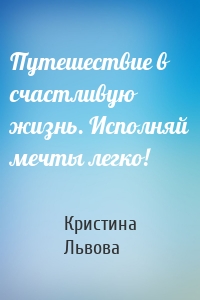 Путешествие в счастливую жизнь. Исполняй мечты легко!