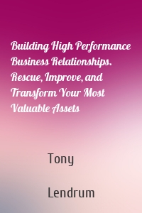 Building High Performance Business Relationships. Rescue, Improve, and Transform Your Most Valuable Assets