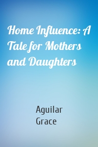 Home Influence: A Tale for Mothers and Daughters