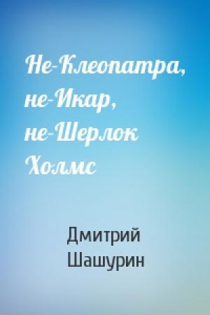 Обложка книги «Не-Клеопатра, не-Икар, не-Шерлок Холмс» — Дмитрий Шашурин