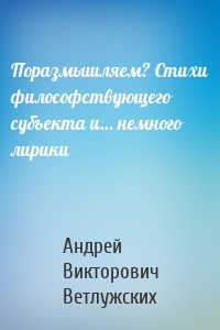 Поразмышляем? Стихи философствующего субъекта и… немного лирики