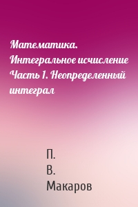 Математика. Интегральное исчисление Часть 1. Неопределенный интеграл