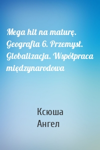 Mega hit na maturę. Geografia 6. Przemysł. Globalizacja. Współpraca międzynarodowa