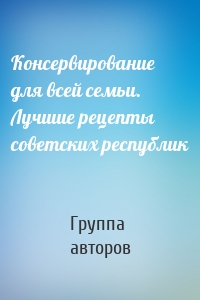 Консервирование для всей семьи. Лучшие рецепты советских республик