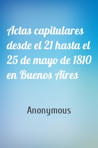 Actas capitulares desde el 21 hasta el 25 de mayo de 1810 en Buenos Aires