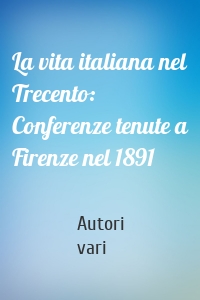 La vita italiana nel Trecento: Conferenze tenute a Firenze nel 1891