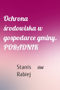 Ochrona środowiska w gospodarce gminy. PORADNIK