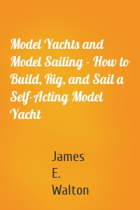 Model Yachts and Model Sailing - How to Build, Rig, and Sail a Self-Acting Model Yacht