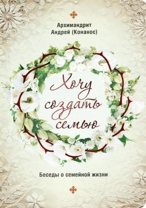 Обложка книги «Хочу создать семью. Беседы о семейной жизни» — Архимандрит Андрей Конанос