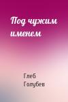 Глеб Голубев - Под чужим именем