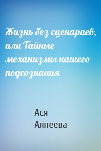 Жизнь без сценариев, или Тайные механизмы нашего подсознания