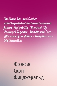 The Crack-Up - and 6 other autobiographical stories and essays on failure: My Lost City + The Crack-Up + Pasting It Together + Handle with Care + Afternoon of an Author + Early Success + My Generation