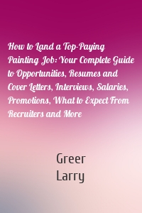 How to Land a Top-Paying Painting Job: Your Complete Guide to Opportunities, Resumes and Cover Letters, Interviews, Salaries, Promotions, What to Expect From Recruiters and More