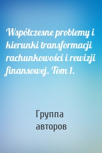 Współczesne problemy i kierunki transformacji rachunkowości i rewizji finansowej. Tom 1.