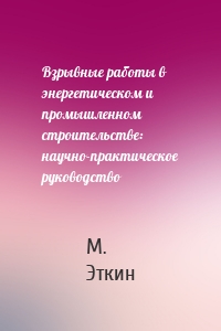 Взрывные работы в энергетическом и промышленном строительстве: научно-практическое руководство