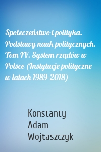 Społeczeństwo i polityka. Podstawy nauk politycznych. Tom IV. System rządów w Polsce (Instytucje polityczne w latach 1989-2018)