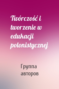 Twórczość i tworzenie w edukacji polonistycznej