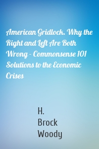 American Gridlock. Why the Right and Left Are Both Wrong - Commonsense 101 Solutions to the Economic Crises