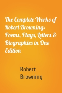The Complete Works of Robert Browning: Poems, Plays, Letters & Biographies in One Edition