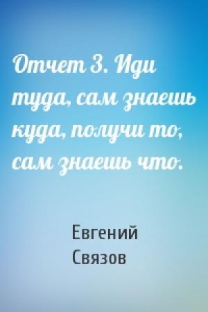 Обложка книги «Отчет 3. Иди туда, сам знаешь куда, получи то, сам знаешь что.» — Евгений Связов