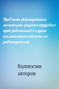 Проблемы формирования механизма защиты трудовых прав работников в случае неплатежеспособности их работодателей