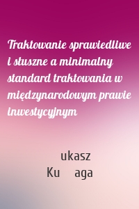 Traktowanie sprawiedliwe i słuszne a minimalny standard traktowania w międzynarodowym prawie inwestycyjnym