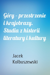 Góry – przestrzenie i krajobrazy. Studia z historii literatury i kultury