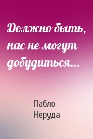 Обложка книги «Должно быть, нас не могут добудиться...» — Пабло Неруда