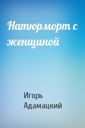 Обложка книги «Натюрморт с женщиной» — Игорь Адамацкий