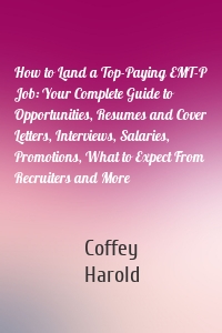 How to Land a Top-Paying EMT-P Job: Your Complete Guide to Opportunities, Resumes and Cover Letters, Interviews, Salaries, Promotions, What to Expect From Recruiters and More