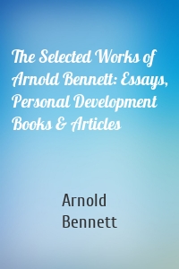 The Selected Works of Arnold Bennett: Essays, Personal Development Books & Articles