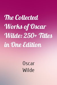 The Collected Works of Oscar Wilde: 250+ Titles in One Edition