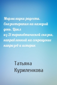 Мармеладки радости. Сказкотерапия на каждый день. Цикл из 21 терапевтической сказки, направленный на сокращение капризов и истерик