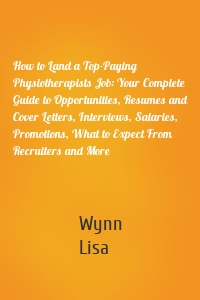 How to Land a Top-Paying Physiotherapists Job: Your Complete Guide to Opportunities, Resumes and Cover Letters, Interviews, Salaries, Promotions, What to Expect From Recruiters and More